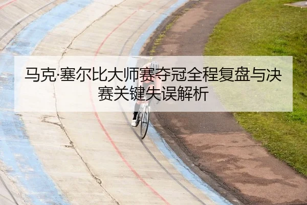 马克·塞尔比大师赛夺冠全程复盘与决赛关键失误解析